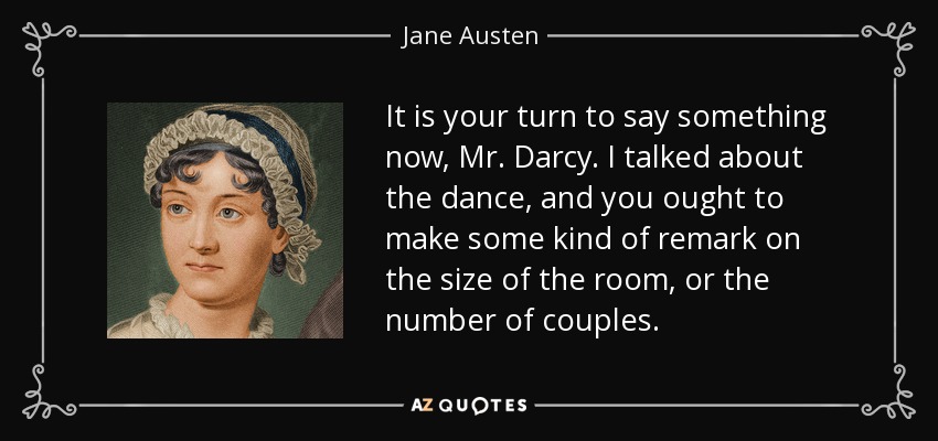 It is your turn to say something now, Mr. Darcy. I talked about the dance, and you ought to make some kind of remark on the size of the room, or the number of couples. - Jane Austen