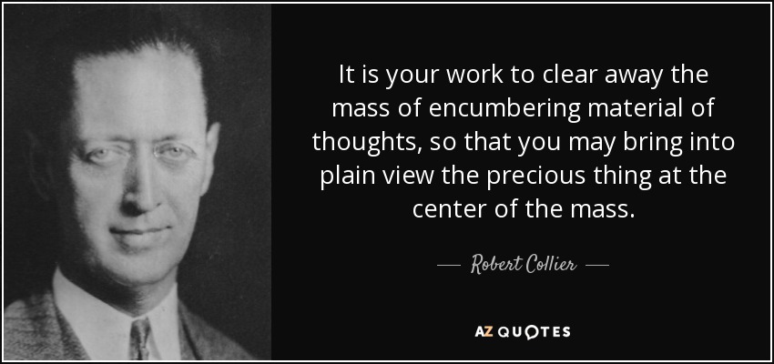 It is your work to clear away the mass of encumbering material of thoughts, so that you may bring into plain view the precious thing at the center of the mass. - Robert Collier