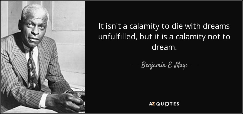 It isn't a calamity to die with dreams unfulfilled, but it is a calamity not to dream. - Benjamin E. Mays