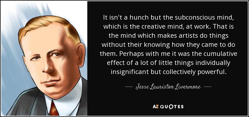 It isn't a hunch but the subconscious mind, which is the creative mind, at work. That is the mind which makes artists do things without their knowing how they came to do them. Perhaps with me it was the cumulative effect of a lot of little things individually insignificant but collectively powerful. - Jesse Lauriston Livermore