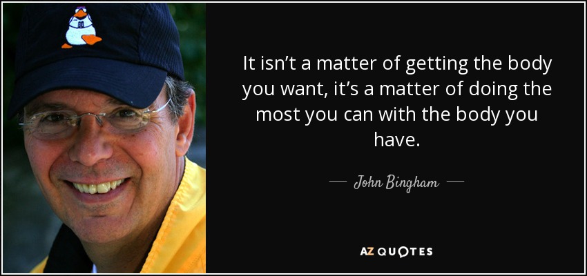 It isn’t a matter of getting the body you want, it’s a matter of doing the most you can with the body you have. - John Bingham
