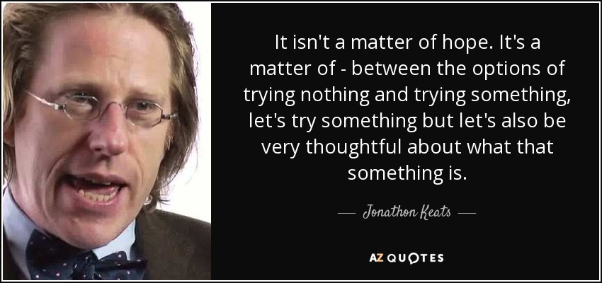 It isn't a matter of hope. It's a matter of - between the options of trying nothing and trying something, let's try something but let's also be very thoughtful about what that something is. - Jonathon Keats