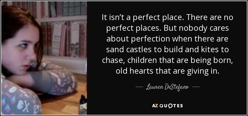 It isn’t a perfect place. There are no perfect places. But nobody cares about perfection when there are sand castles to build and kites to chase, children that are being born, old hearts that are giving in. - Lauren DeStefano