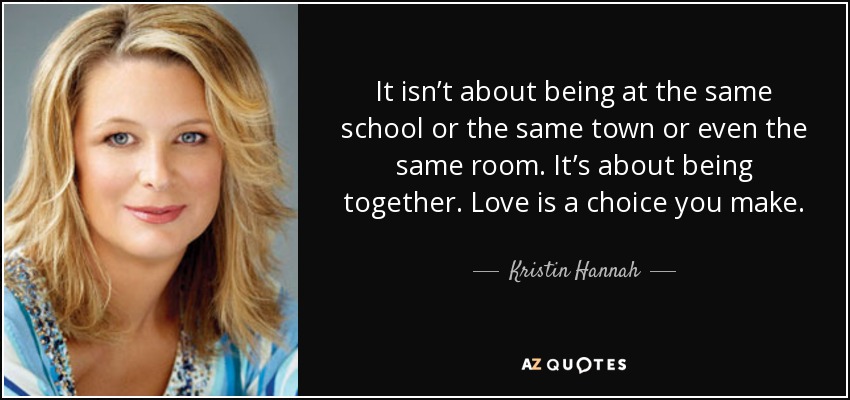 It isn’t about being at the same school or the same town or even the same room. It’s about being together. Love is a choice you make. - Kristin Hannah