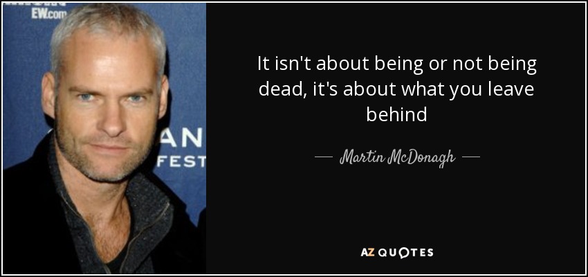 It isn't about being or not being dead, it's about what you leave behind - Martin McDonagh