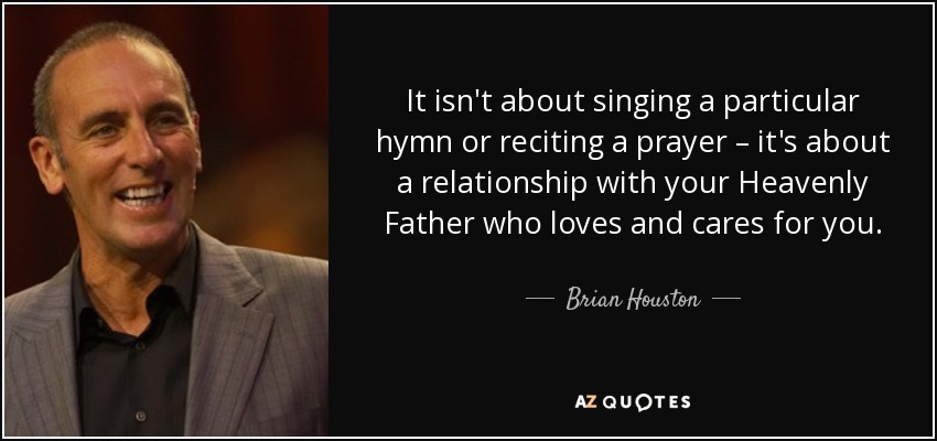 It isn't about singing a particular hymn or reciting a prayer – it's about a relationship with your Heavenly Father who loves and cares for you. - Brian Houston