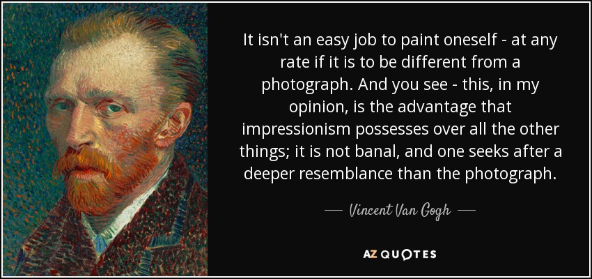 It isn't an easy job to paint oneself - at any rate if it is to be different from a photograph. And you see - this, in my opinion, is the advantage that impressionism possesses over all the other things; it is not banal, and one seeks after a deeper resemblance than the photograph. - Vincent Van Gogh