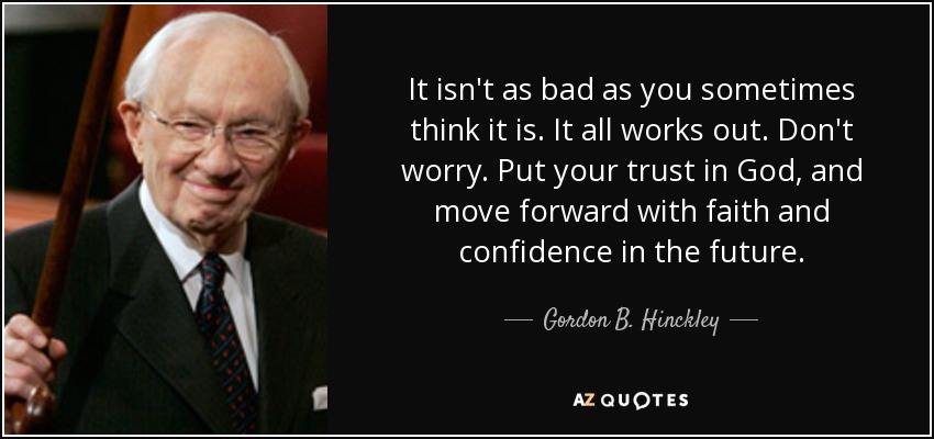 It isn't as bad as you sometimes think it is. It all works out. Don't worry. Put your trust in God, and move forward with faith and confidence in the future. - Gordon B. Hinckley
