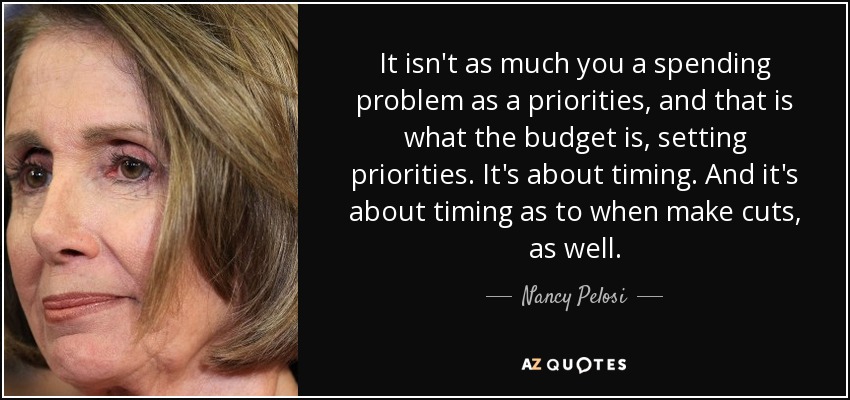 It isn't as much you a spending problem as a priorities, and that is what the budget is, setting priorities. It's about timing. And it's about timing as to when make cuts, as well. - Nancy Pelosi