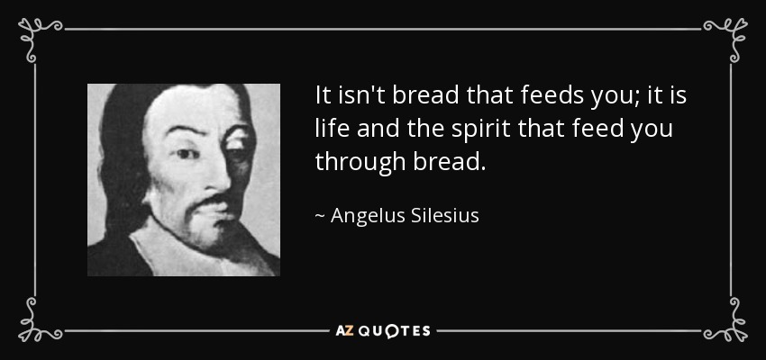 It isn't bread that feeds you; it is life and the spirit that feed you through bread. - Angelus Silesius