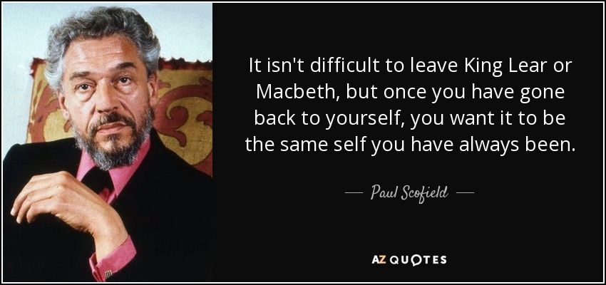 It isn't difficult to leave King Lear or Macbeth, but once you have gone back to yourself, you want it to be the same self you have always been. - Paul Scofield