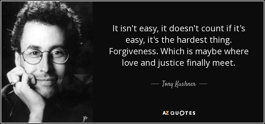It isn't easy, it doesn't count if it's easy, it's the hardest thing. Forgiveness. Which is maybe where love and justice finally meet. - Tony Kushner