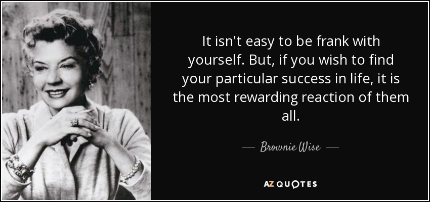 It isn't easy to be frank with yourself. But, if you wish to find your particular success in life, it is the most rewarding reaction of them all. - Brownie Wise