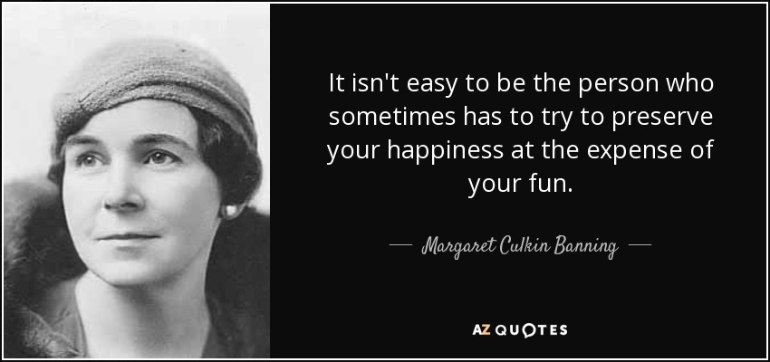 It isn't easy to be the person who sometimes has to try to preserve your happiness at the expense of your fun. - Margaret Culkin Banning