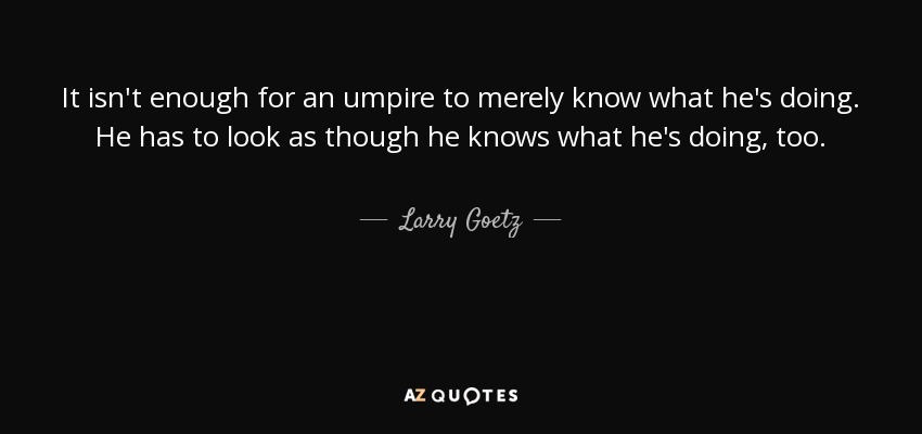 It isn't enough for an umpire to merely know what he's doing. He has to look as though he knows what he's doing, too. - Larry Goetz