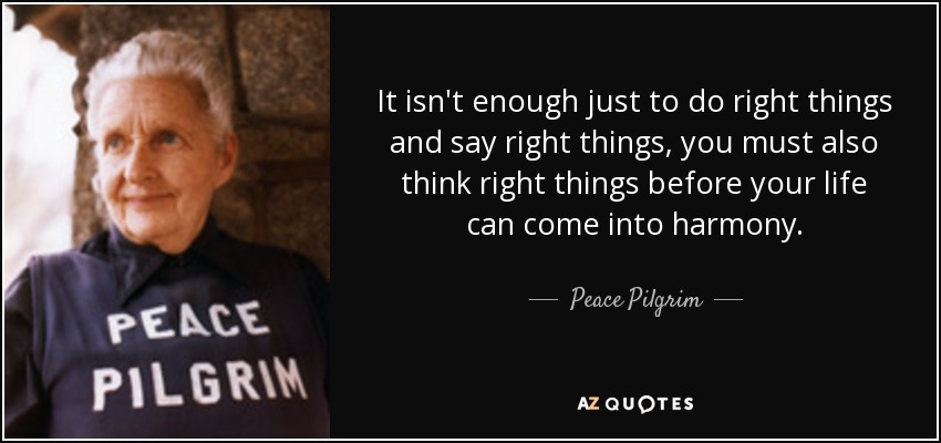 It isn't enough just to do right things and say right things, you must also think right things before your life can come into harmony. - Peace Pilgrim