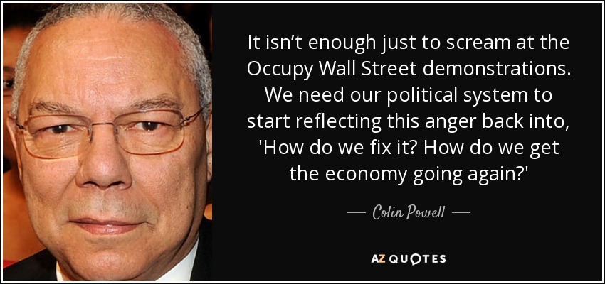 It isn’t enough just to scream at the Occupy Wall Street demonstrations. We need our political system to start reflecting this anger back into, 'How do we fix it? How do we get the economy going again?' - Colin Powell