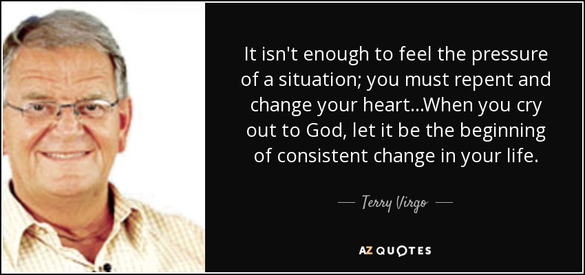 It isn't enough to feel the pressure of a situation; you must repent and change your heart...When you cry out to God, let it be the beginning of consistent change in your life. - Terry Virgo