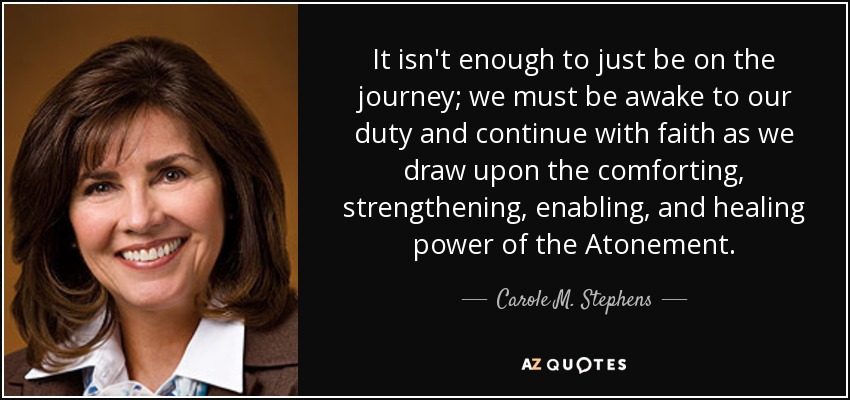 It isn't enough to just be on the journey; we must be awake to our duty and continue with faith as we draw upon the comforting, strengthening, enabling, and healing power of the Atonement. - Carole M. Stephens