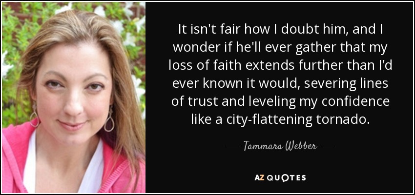 It isn't fair how I doubt him, and I wonder if he'll ever gather that my loss of faith extends further than I'd ever known it would, severing lines of trust and leveling my confidence like a city-flattening tornado. - Tammara Webber