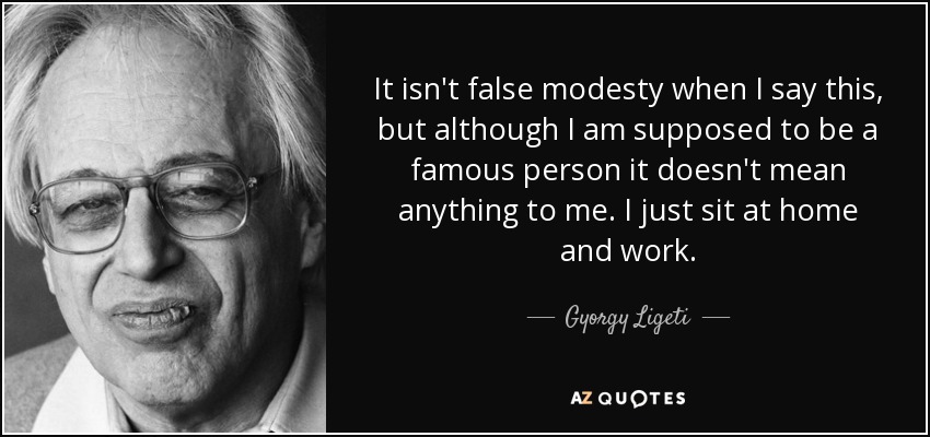 It isn't false modesty when I say this, but although I am supposed to be a famous person it doesn't mean anything to me. I just sit at home and work. - Gyorgy Ligeti
