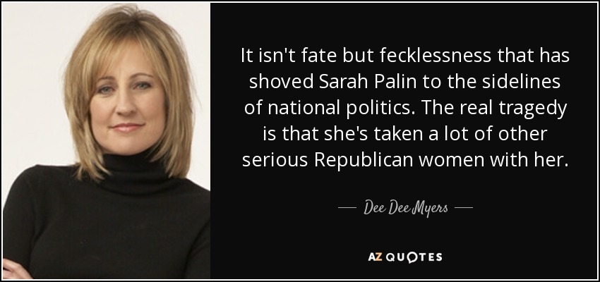 It isn't fate but fecklessness that has shoved Sarah Palin to the sidelines of national politics. The real tragedy is that she's taken a lot of other serious Republican women with her. - Dee Dee Myers