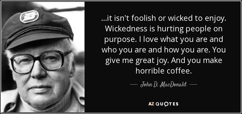 ...it isn't foolish or wicked to enjoy. Wickedness is hurting people on purpose. I love what you are and who you are and how you are. You give me great joy. And you make horrible coffee. - John D. MacDonald