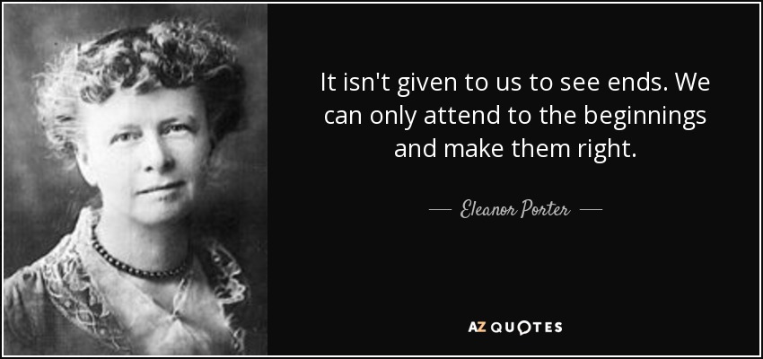 It isn't given to us to see ends. We can only attend to the beginnings and make them right. - Eleanor Porter