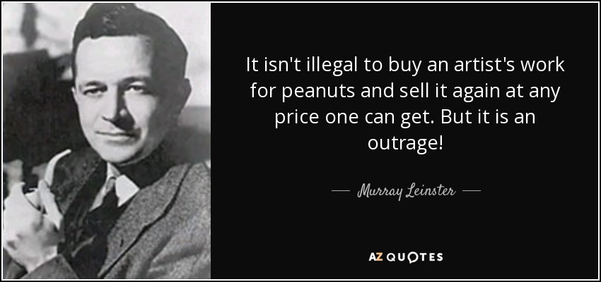 It isn't illegal to buy an artist's work for peanuts and sell it again at any price one can get. But it is an outrage! - Murray Leinster