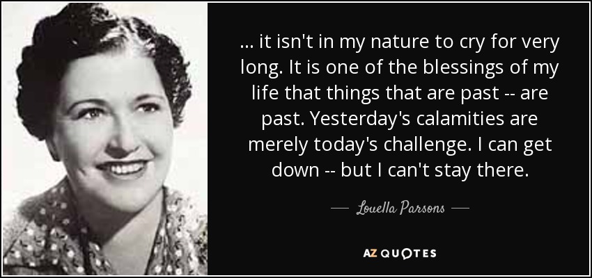 ... it isn't in my nature to cry for very long. It is one of the blessings of my life that things that are past -- are past. Yesterday's calamities are merely today's challenge. I can get down -- but I can't stay there. - Louella Parsons