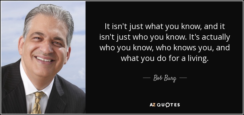 It isn't just what you know, and it isn't just who you know. It's actually who you know, who knows you, and what you do for a living. - Bob Burg