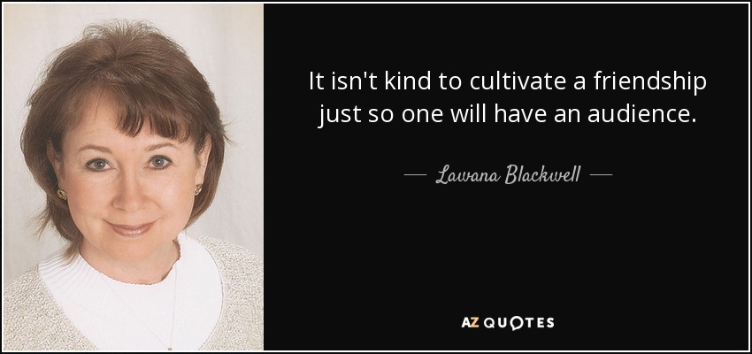 It isn't kind to cultivate a friendship just so one will have an audience. - Lawana Blackwell