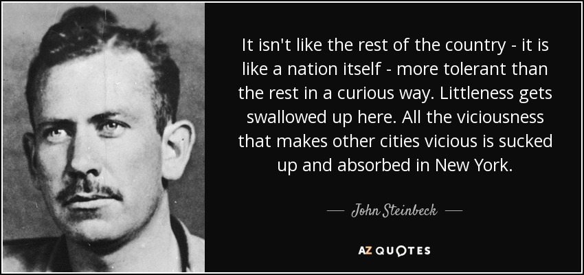 It isn't like the rest of the country - it is like a nation itself - more tolerant than the rest in a curious way. Littleness gets swallowed up here. All the viciousness that makes other cities vicious is sucked up and absorbed in New York. - John Steinbeck