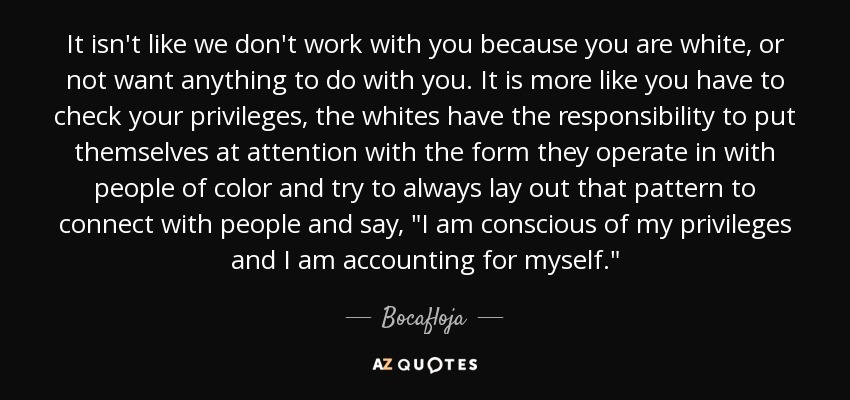 It isn't like we don't work with you because you are white, or not want anything to do with you. It is more like you have to check your privileges, the whites have the responsibility to put themselves at attention with the form they operate in with people of color and try to always lay out that pattern to connect with people and say, 