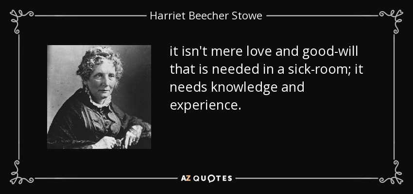 it isn't mere love and good-will that is needed in a sick-room; it needs knowledge and experience. - Harriet Beecher Stowe