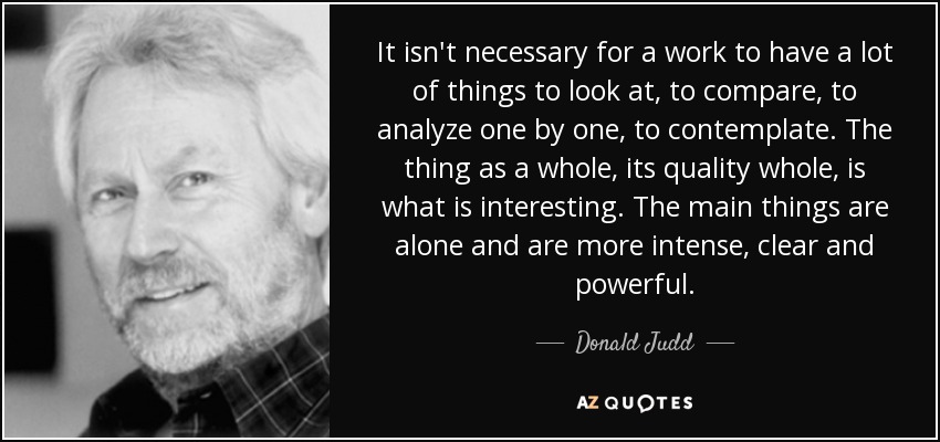 It isn't necessary for a work to have a lot of things to look at, to compare, to analyze one by one, to contemplate. The thing as a whole, its quality whole, is what is interesting. The main things are alone and are more intense, clear and powerful. - Donald Judd