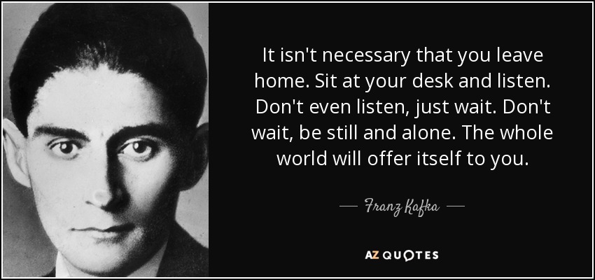 It isn't necessary that you leave home. Sit at your desk and listen. Don't even listen, just wait. Don't wait, be still and alone. The whole world will offer itself to you. - Franz Kafka