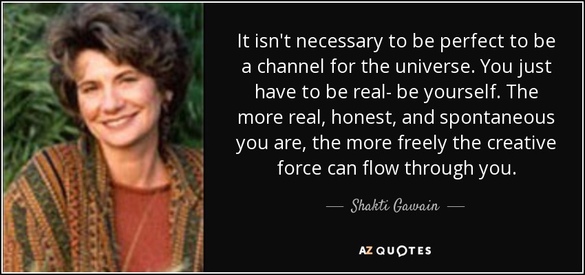 It isn't necessary to be perfect to be a channel for the universe. You just have to be real- be yourself. The more real, honest, and spontaneous you are, the more freely the creative force can flow through you. - Shakti Gawain