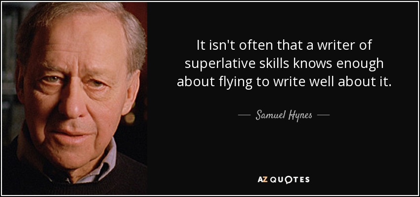 It isn't often that a writer of superlative skills knows enough about flying to write well about it. - Samuel Hynes