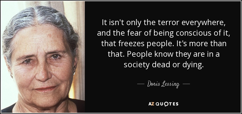 It isn't only the terror everywhere, and the fear of being conscious of it, that freezes people. It's more than that. People know they are in a society dead or dying. - Doris Lessing