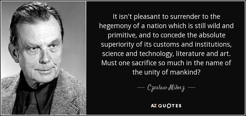 It isn't pleasant to surrender to the hegemony of a nation which is still wild and primitive, and to concede the absolute superiority of its customs and institutions, science and technology, literature and art. Must one sacrifice so much in the name of the unity of mankind? - Czeslaw Milosz