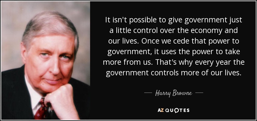 It isn't possible to give government just a little control over the economy and our lives. Once we cede that power to government, it uses the power to take more from us. That's why every year the government controls more of our lives. - Harry Browne