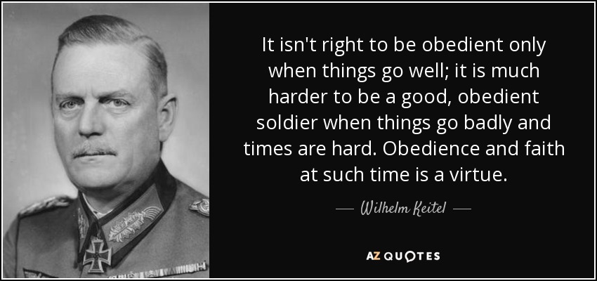It isn't right to be obedient only when things go well; it is much harder to be a good, obedient soldier when things go badly and times are hard. Obedience and faith at such time is a virtue. - Wilhelm Keitel