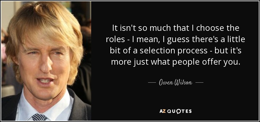 It isn't so much that I choose the roles - I mean, I guess there's a little bit of a selection process - but it's more just what people offer you. - Owen Wilson