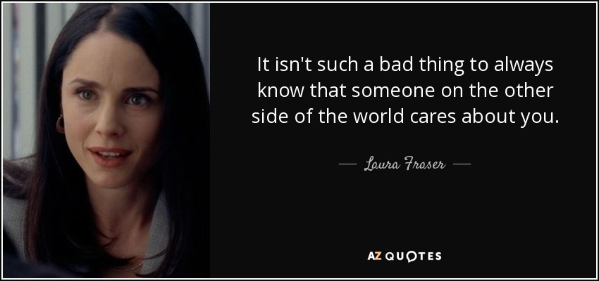 It isn't such a bad thing to always know that someone on the other side of the world cares about you. - Laura Fraser