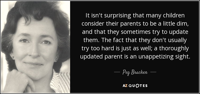 It isn't surprising that many children consider their parents to be a little dim, and that they sometimes try to update them. The fact that they don't usually try too hard is just as well; a thoroughly updated parent is an unappetizing sight. - Peg Bracken