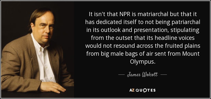 It isn't that NPR is matriarchal but that it has dedicated itself to not being patriarchal in its outlook and presentation, stipulating from the outset that its headline voices would not resound across the fruited plains from big male bags of air sent from Mount Olympus. - James Wolcott