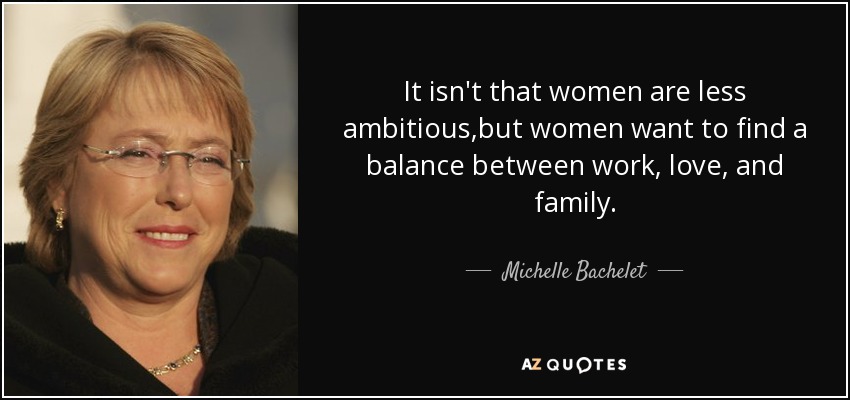 It isn't that women are less ambitious,but women want to find a balance between work, love, and family. - Michelle Bachelet