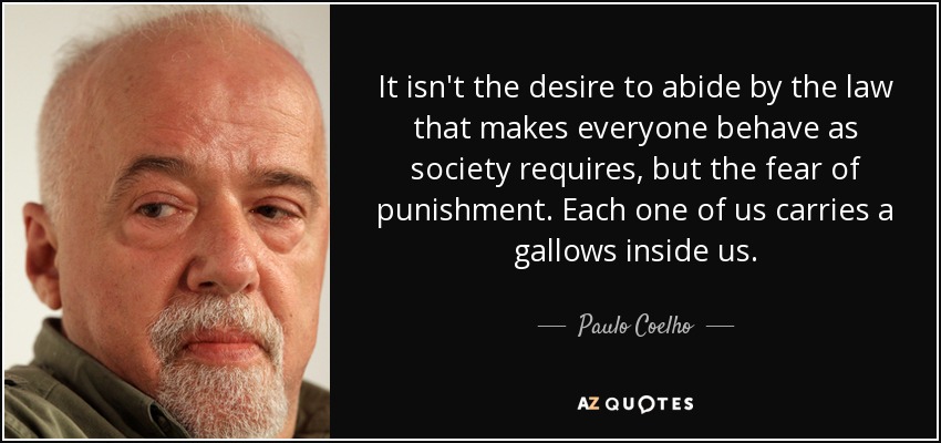 It isn't the desire to abide by the law that makes everyone behave as society requires, but the fear of punishment. Each one of us carries a gallows inside us. - Paulo Coelho