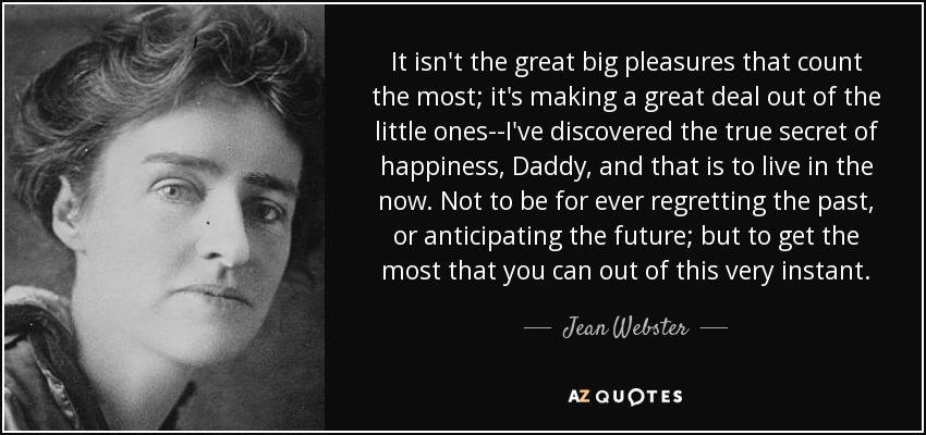 It isn't the great big pleasures that count the most; it's making a great deal out of the little ones--I've discovered the true secret of happiness, Daddy, and that is to live in the now. Not to be for ever regretting the past, or anticipating the future; but to get the most that you can out of this very instant. - Jean Webster